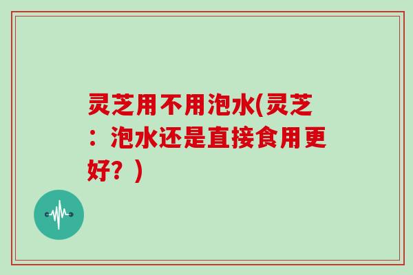 灵芝用不用泡水(灵芝:泡水还是直接食用更好?)