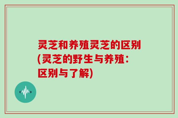 灵芝和养殖灵芝的区别(灵芝的野生与养殖：区别与了解)