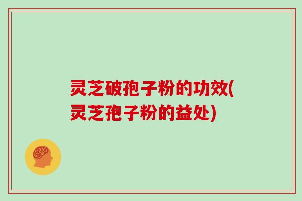 灵芝破孢子粉的功效(灵芝孢子粉的益处)