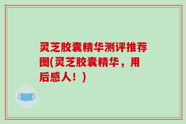 灵芝胶囊精华测评推荐图(灵芝胶囊精华,用后感人!)