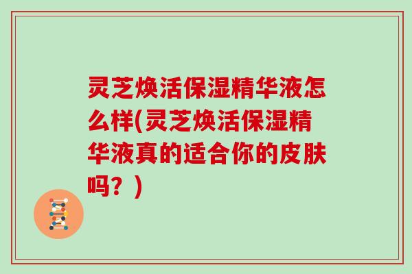灵芝焕活保湿精华液怎么样(灵芝焕活保湿精华液真的适合你的皮肤吗？)