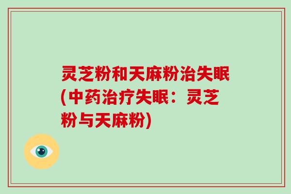 灵芝粉和天麻粉治失眠(中药治疗失眠:灵芝粉与天麻粉)