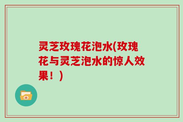 灵芝玫瑰花泡水(玫瑰花与灵芝泡水的惊人效果!)