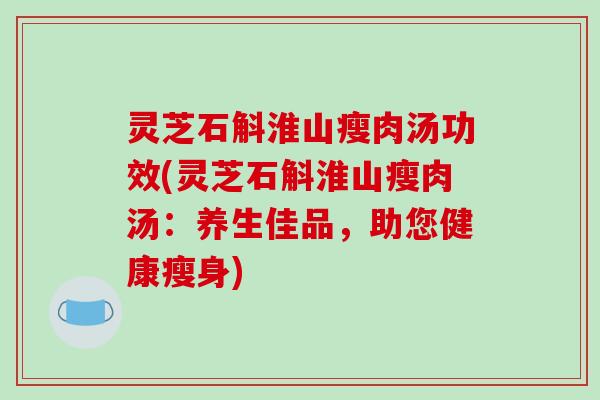 灵芝石斛淮山瘦肉汤功效(灵芝石斛淮山瘦肉汤:养生佳品,助您健康瘦身)