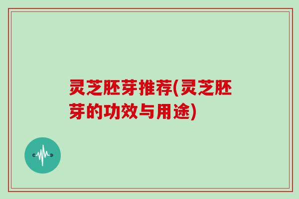 灵芝胚芽推荐(灵芝胚芽的功效与用途)