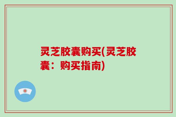 灵芝胶囊购买(灵芝胶囊:购买指南)