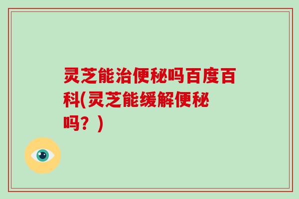 灵芝能治便秘吗百度百科(灵芝能缓解便秘 吗?)