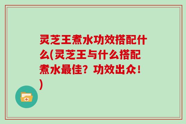灵芝王煮水功效搭配什么(灵芝王与什么搭配煮水最佳?功效出众!)