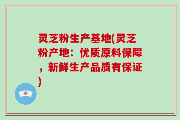 灵芝粉生产基地(灵芝粉产地：优质原料保障，新鲜生产品质有保证)