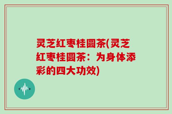灵芝红枣桂圆茶(灵芝红枣桂圆茶：为身体添彩的四大功效)
