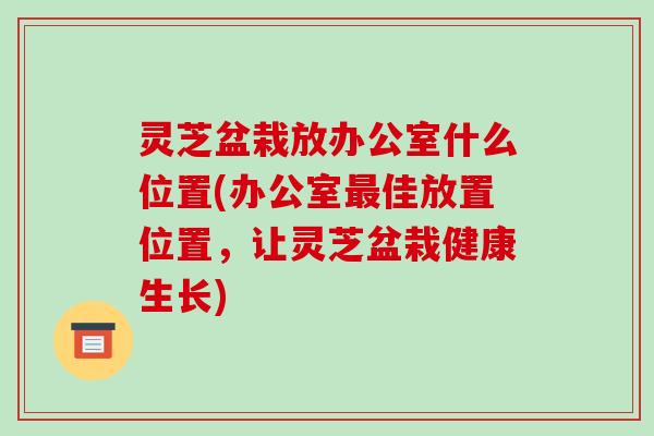 灵芝盆栽放办公室什么位置(办公室最佳放置位置,让灵芝盆栽健康生长)