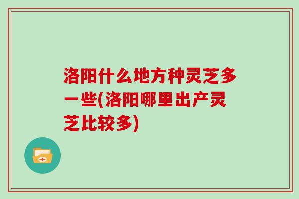 洛阳什么地方种灵芝多一些(洛阳哪里出产灵芝比较多)