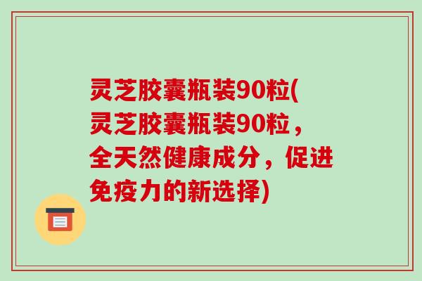 灵芝胶囊瓶装90粒(灵芝胶囊瓶装90粒,全天然健康成分,促进免疫力的新选择)