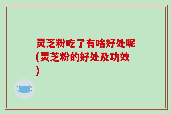 灵芝粉吃了有啥好处呢(灵芝粉的好处及功效)