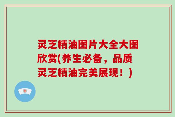 灵芝精油图片大全大图欣赏(养生必备,品质灵芝精油完美展现!)