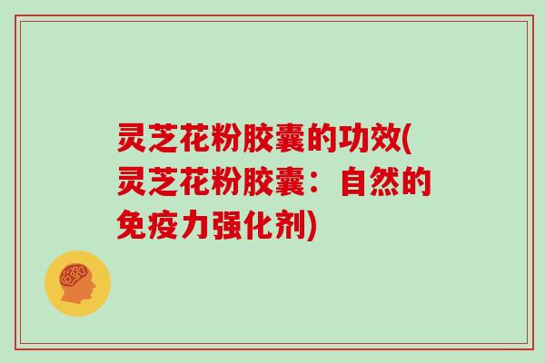 灵芝花粉胶囊的功效(灵芝花粉胶囊：自然的免疫力强化剂)