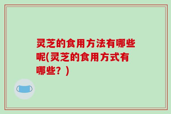 灵芝的食用方法有哪些呢(灵芝的食用方式有哪些?)