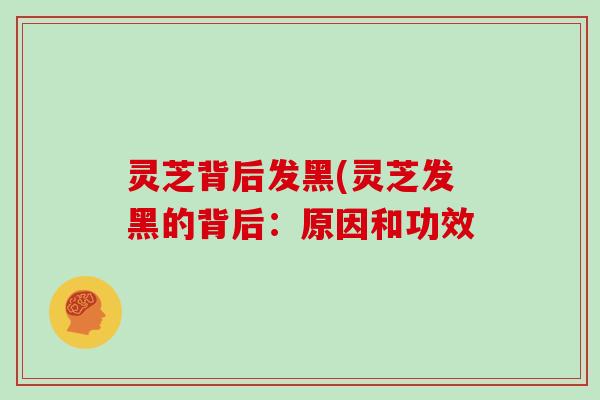 灵芝背后发黑(灵芝发黑的背后:原因和功效
