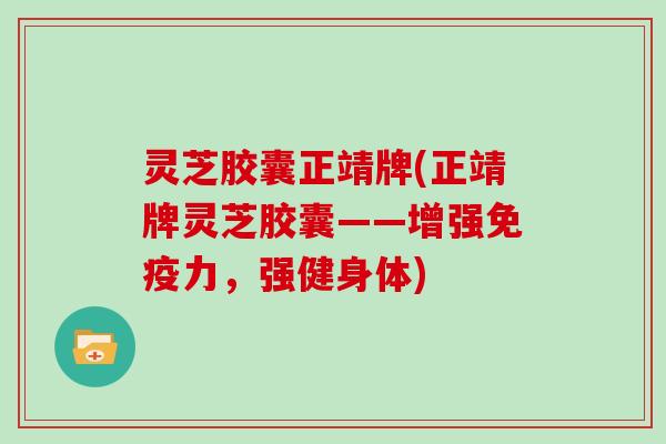 灵芝胶囊正靖牌(正靖牌灵芝胶囊——增强免疫力，强健身体)