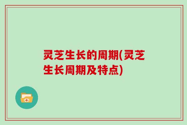 灵芝生长的周期(灵芝生长周期及特点)