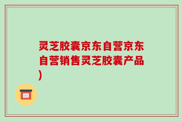 灵芝胶囊京东自营京东自营销售灵芝胶囊产品)