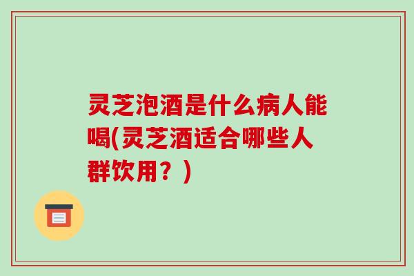 灵芝泡酒是什么病人能喝(灵芝酒适合哪些人群饮用?)
