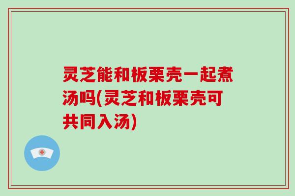 灵芝能和板栗壳一起煮汤吗(灵芝和板栗壳可共同入汤)