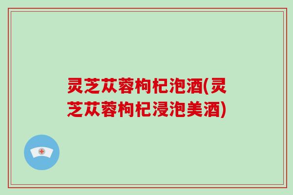 灵芝苁蓉枸杞泡酒(灵芝苁蓉枸杞浸泡美酒)