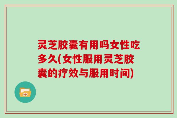 灵芝胶囊有用吗女性吃多久(女性服用灵芝胶囊的疗效与服用时间)