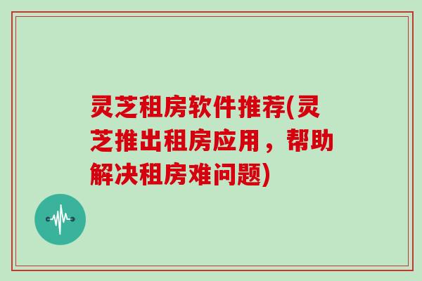 灵芝租房软件推荐(灵芝推出租房应用,帮助解决租房难问题)