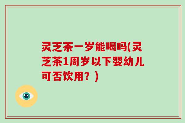 灵芝茶一岁能喝吗(灵芝茶1周岁以下婴幼儿可否饮用?)