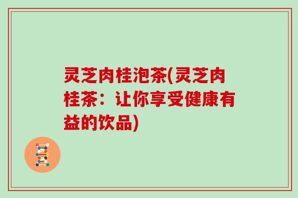 灵芝肉桂泡茶(灵芝肉桂茶:让你享受健康有益的饮品)