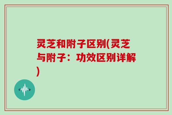 灵芝和附子区别(灵芝与附子：功效区别详解)