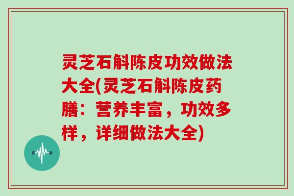 灵芝石斛陈皮功效做法大全(灵芝石斛陈皮药膳：营养丰富，功效多样，详细做法大全)