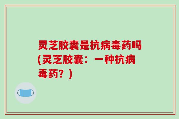 灵芝胶囊是抗病毒药吗(灵芝胶囊:一种抗病毒药?)