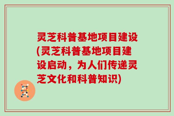 灵芝科普基地项目建设(灵芝科普基地项目建设启动,为人们传递灵芝文化和科普知识)