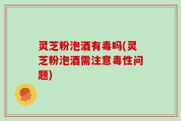 灵芝粉泡酒有毒吗(灵芝粉泡酒需注意毒性问题)
