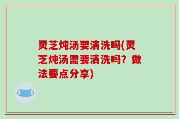 灵芝炖汤要清洗吗(灵芝炖汤需要清洗吗?做法要点分享)