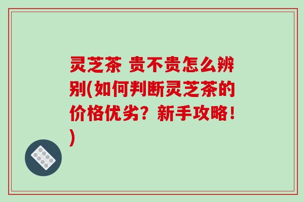 灵芝茶 贵不贵怎么辨别(如何判断灵芝茶的价格优劣?新手攻略!)