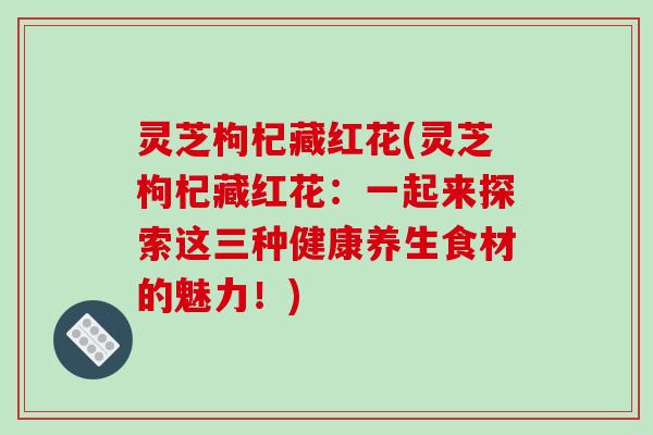 灵芝枸杞藏红花(灵芝枸杞藏红花:一起来探索这三种健康养生食材的魅力!)