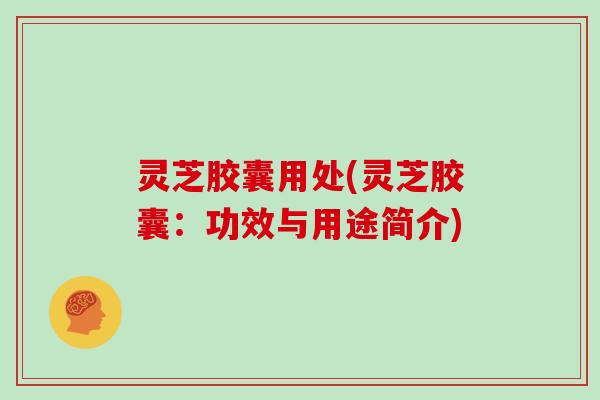 灵芝胶囊用处(灵芝胶囊:功效与用途简介)