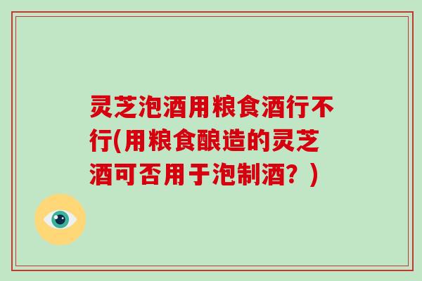 灵芝泡酒用粮食酒行不行(用粮食酿造的灵芝酒可否用于泡制酒?)