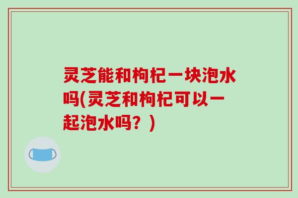 灵芝能和枸杞一块泡水吗(灵芝和枸杞可以一起泡水吗?)