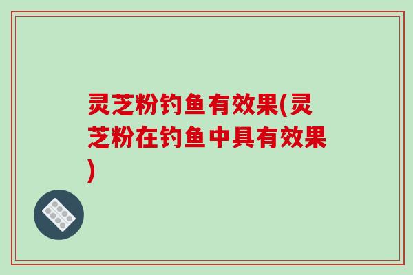 灵芝粉钓鱼有效果(灵芝粉在钓鱼中具有效果)
