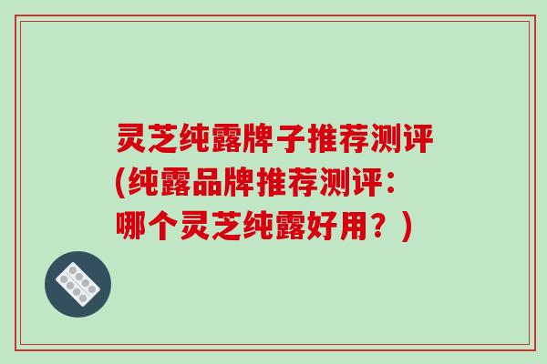 灵芝纯露牌子推荐测评(纯露品牌推荐测评:哪个灵芝纯露好用?)