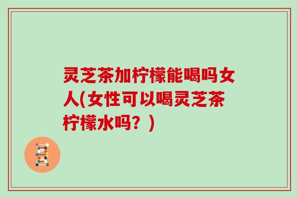 灵芝茶加柠檬能喝吗女人(女性可以喝灵芝茶柠檬水吗？)