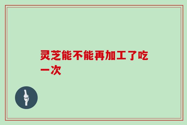 灵芝能不能再加工了吃一次