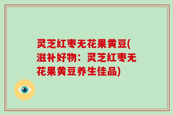 灵芝红枣无花果黄豆(滋补好物:灵芝红枣无花果黄豆养生佳品)