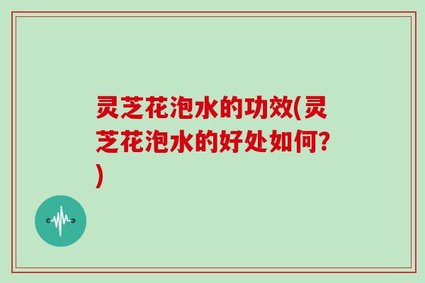 灵芝花泡水的功效(灵芝花泡水的好处如何？)