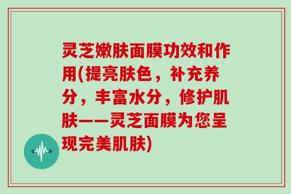 灵芝嫩肤面膜功效和作用(提亮肤色,补充养分,丰富水分,修护肌肤——灵芝面膜为您呈现完美肌肤)
